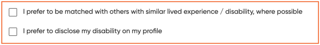 Two checkboxes for Disabled founders to opt in to:

I prefer to be matched with others with similar lived experience / disability where possible

I prefer to disclose my disability on my profile